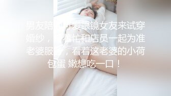 男友陪同可爱眼镜女友来试穿婚纱，帮着忙和店员一起为准老婆服务，看着这老婆的小荷包蛋 嫩想吃一口！