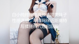 白小纯纯纯纯高颜值甜美妹子性感诱惑，单腿网袜近距离特写揉搓粉穴翘起屁股