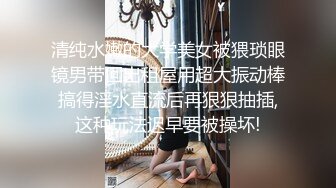 清纯水嫩的大学美女被猥琐眼镜男带回出租屋用超大振动棒搞得淫水直流后再狠狠抽插,这种玩法迟早要被操坏!