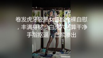 卷发虎牙轻熟女露脸全裸自慰，丰满身材，白虎穴还算干净手指抠逼，白浆渗出