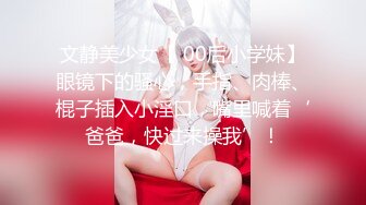 文静美少女【 00后小学妹】眼镜下的骚心，手指、肉棒、棍子插入小淫口，嘴里喊着‘爸爸，快过来操我’！