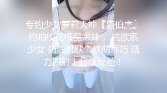 专约少女萝莉大神『唐伯虎』约啪校花极品嫩妹， 纯欲系少女 奶油肌肤！软萌乖巧 活力四射！超级反差！