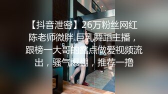 【抖音泄密】26万粉丝网红 陈老师微胖 巨乳舞蹈主播，跟榜一大哥的露点做爱视频流出，骚气爆棚，推荐一撸