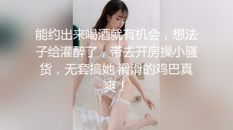 能约出来喝酒就有机会，想法子给灌醉了，带去开房操小骚货，无套搞她 滑滑的鸡巴真爽！