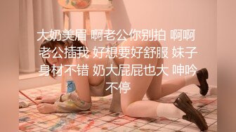 大奶美眉 啊老公你别拍 啊啊 老公插我 好想要好舒服 妹子身材不错 奶大屁屁也大 呻吟不停