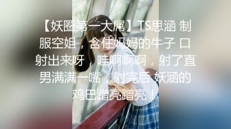 【妖圈第一大屌】TS思涵 制服空姐，含住妈妈的牛子 口射出来呀，哇啊啊啊，射了直男满满一嘴，射完后 妖涵的鸡巴蹭亮蹭亮！