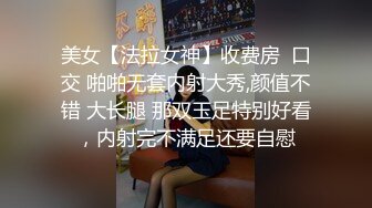 美女【法拉女神】收费房  口交 啪啪无套内射大秀,颜值不错 大长腿 那双玉足特别好看，内射完不满足还要自慰