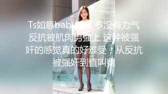 Ts如意baby - 喝多没有力气反抗被肌肉男强上 这种被强奸的感觉真的好难受，从反抗被强奸到直叫爽