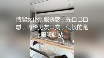 情趣女仆制服诱惑，先自己自慰，再给男友口交，伺候的是服服帖帖