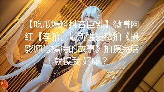 【吃瓜爆料抖音巨乳】微博网红『李雅』最新性爱私拍《摄影师与模特的故事》拍摄完后就操我 好嘛？