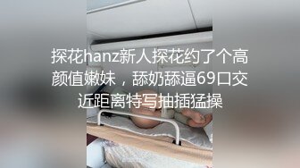 探花hanz新人探花约了个高颜值嫩妹，舔奶舔逼69口交近距离特写抽插猛操