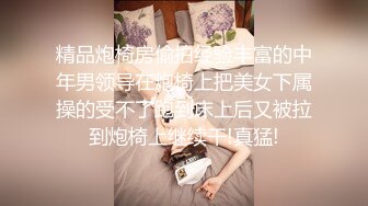 精品炮椅房偷拍经验丰富的中年男领导在炮椅上把美女下属操的受不了跑到床上后又被拉到炮椅上继续干!真猛!