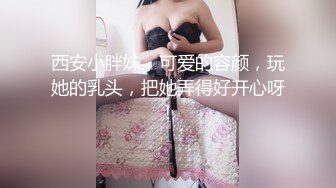 西安小胖妹，可爱的容颜，玩她的乳头，把她弄得好开心呀！