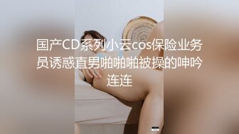 国产CD系列小云cos保险业务员诱惑直男啪啪啪被操的呻吟连连