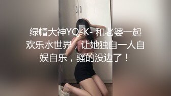 绿帽大神YQ-K- 和老婆一起欢乐水世界，让她独自一人自娱自乐，骚的没边了！