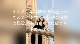 イケメン早漏彼氏の高速セックスでイキ寸止め状態の彼女は超欲求不満でボクに続きを求めて来た