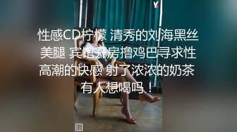 性感CD柠檬 清秀的刘海黑丝美腿 宾馆开房撸鸡巴寻求性高潮的快感 射了浓浓的奶茶 有人想喝吗！