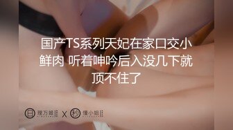 国产TS系列天妃在家口交小鲜肉 听着呻吟后入没几下就顶不住了