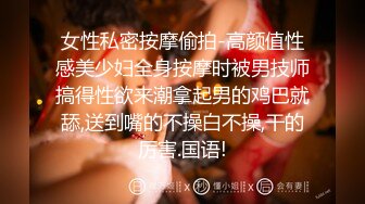 女性私密按摩偷拍-高颜值性感美少妇全身按摩时被男技师搞得性欲来潮拿起男的鸡巴就舔,送到嘴的不操白不操,干的厉害.国语!