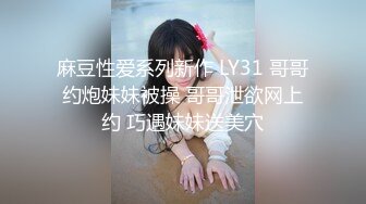 麻豆性爱系列新作 LY31 哥哥约炮妹妹被操 哥哥泄欲网上约 巧遇妹妹送美穴