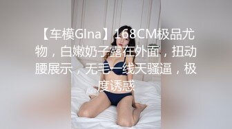 【车模Glna】168CM极品尤物，白嫩奶子露在外面，扭动腰展示，无毛一线天骚逼，极度诱惑