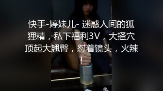 快手-婷妹儿- 迷惑人间的狐狸精，私下福利3V，大搔穴顶起大翘臀，怼着镜头，火辣！