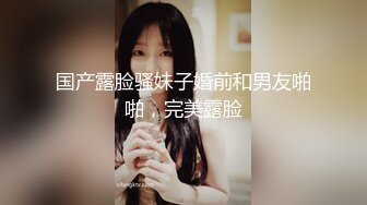 国产露脸骚妹子婚前和男友啪啪，完美露脸