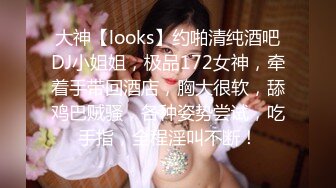 大神【looks】约啪清纯酒吧DJ小姐姐，极品172女神，牵着手带回酒店，胸大很软，舔鸡巴贼骚，各种姿势尝试，吃手指，全程淫叫不断！