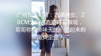 广州Ts甄可可：古装美女、20CM大鸡巴直插哥哥喉咙，哥哥称赞美味无比、吃起来刺激爽歪歪！