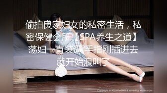 偷拍良家妇女的私密生活，私密保健会所【SPA养生之道】荡妇一直装逼 手指刚插进去就开始浪叫了