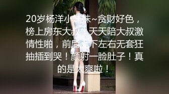 20岁杨洋小妹妹~贪财好色，榜上房东大叔！天天陪大叔激情性啪，前后上下左右无套狂抽插到哭！颜射一脸肚子！真的是太爽啦！