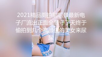 2021精品厕拍前后景最新电子厂流出正面全景守了天终于偷拍到几个高颜值的美女来尿尿