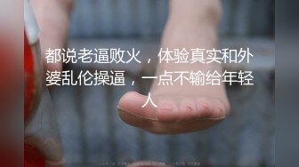 都说老逼败火，体验真实和外婆乱伦操逼，一点不输给年轻人