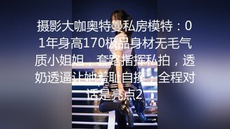 摄影大咖奥特曼私房模特：01年身高170极品身材无毛气质小姐姐，套路指挥私拍，透奶透逼让她羞耻自摸，全程对话是亮点2