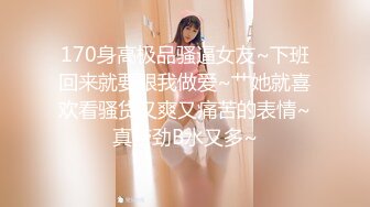 170身高极品骚逼女友~下班回来就要跟我做爱~艹她就喜欢看骚货又爽又痛苦的表情~真带劲B水又多~