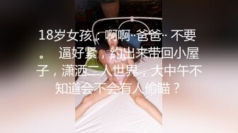 18岁女孩：啊啊··爸爸·· 不要 。  逼好紧，约出来带回小屋子，潇洒二人世界，大中午不知道会不会有人偷瞄？