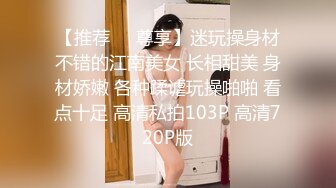 【推荐❤️尊享】迷玩操身材不错的江南美女 长相甜美 身材娇嫩 各种蹂谑玩操啪啪 看点十足 高清私拍103P 高清720P版